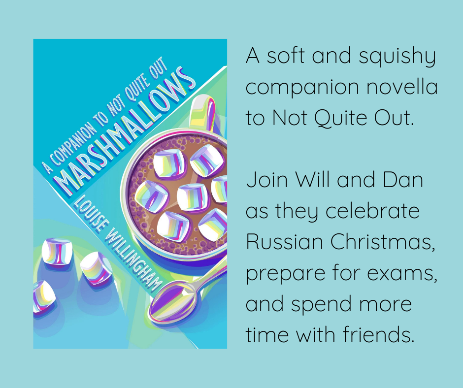 A pale blue background with the book Marshmallows by Louise Willingham on the left. The book cover has the top down view of a mug of hot chocolate with marshmallows in it, with a teaspoon and extra marshmallows around it. Next to the book cover is some text that reads, "a soft and squishy companion novel to Not Quite Out. Join Will and Dan as they celebrate Russian Christmas, prepare for exams, and spend more time with friends."